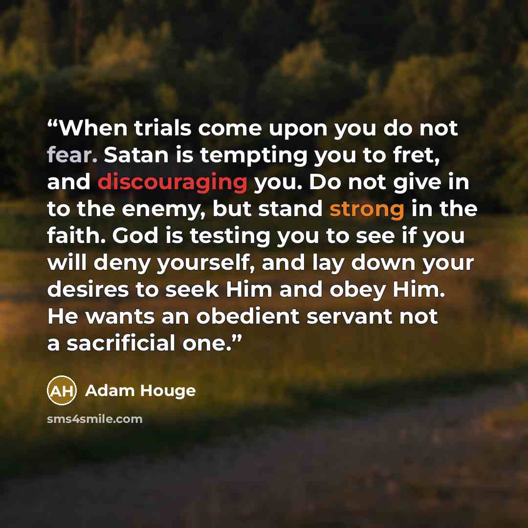 “When trials come upon you do not fear. Satan is tempting you to fret, and discouraging you. Do not give in to the enemy, but stand strong in the faith. God is testing you to see if you will deny yourself, and lay down your desires to seek Him and obey Him. He wants an obedient servant not a…” quote by Adam Houge