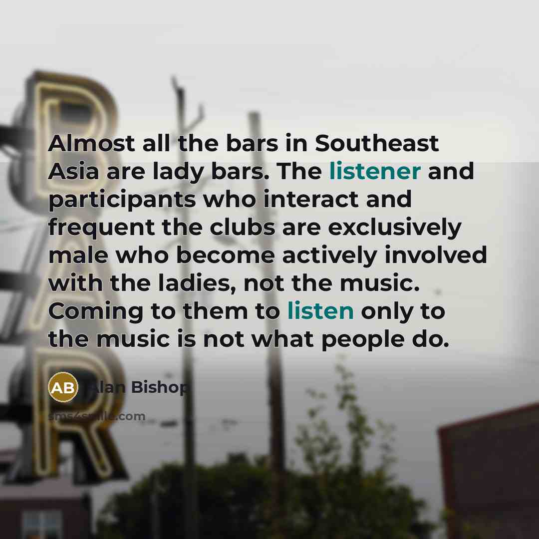 “Almost all the bars in Southeast Asia are lady bars. The listener and participants who interact and frequent the clubs are exclusively male who become actively involved with the ladies, not the music. Coming to them to listen only to the music is not what people do.” quote by Alan Bishop