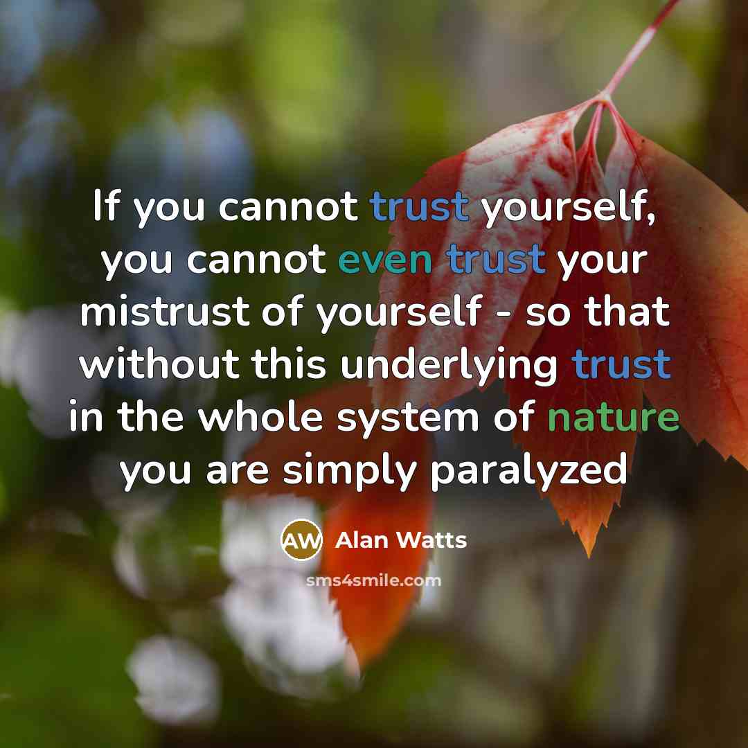 “If you cannot trust yourself, you cannot even trust your mistrust of yourself - so that without this underlying trust in the whole system of nature you are simply paralyzed” quote by Alan Watts