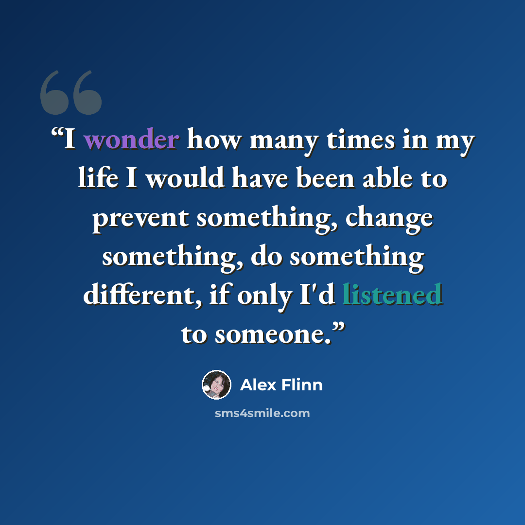 “I wonder how many times in my life I would have been able to prevent something, change something, do something different, if only I'd listened to someone.” quote by Alex Flinn