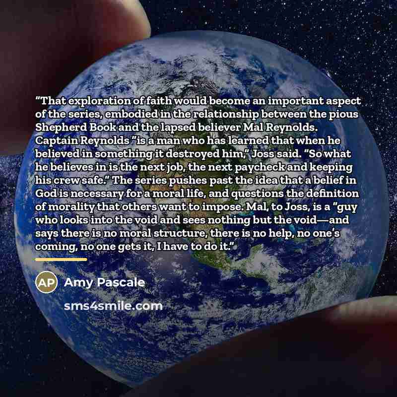 “That exploration of faith would become an important aspect of the series, embodied in the relationship between the pious Shepherd Book and the lapsed believer Mal Reynolds. Captain Reynolds “is a man who has learned that when he believed in something it destroyed him,” Joss said. “So what he…” quote by Amy Pascale