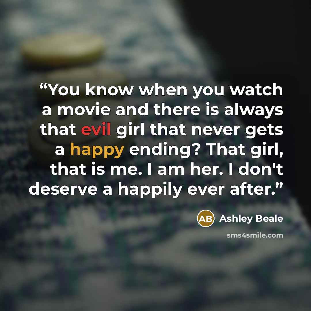 “You know when you watch a movie and there is always that evil girl that never gets a happy ending? That girl, that is me. I am her. I don't deserve a happily ever after.” quote by Ashley Beale