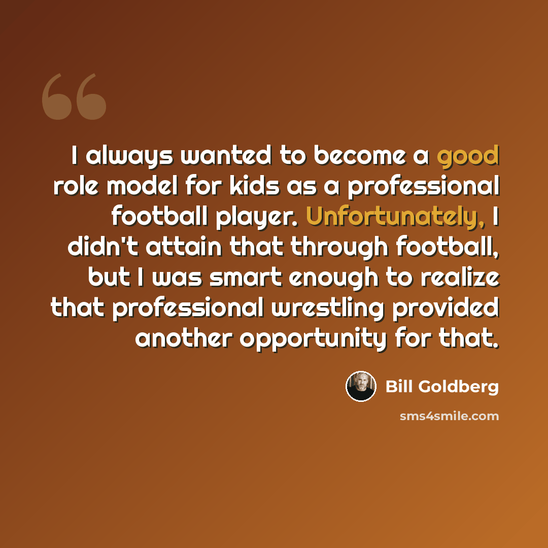 “I always wanted to become a good role model for kids as a professional football player. Unfortunately, I didn't attain that through football, but I was smart enough to realize that professional wrestling provided another opportunity for that.” quote by Bill Goldberg
