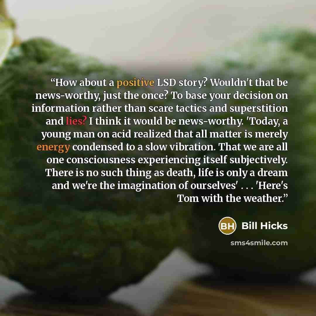 “How about a positive LSD story? Wouldn't that be news-worthy, just the once? To base your decision on information rather than scare tactics and superstition and lies? I think it would be news-worthy. 'Today, a young man on acid realized that all matter is merely energy condensed to a slow…” quote by Bill Hicks