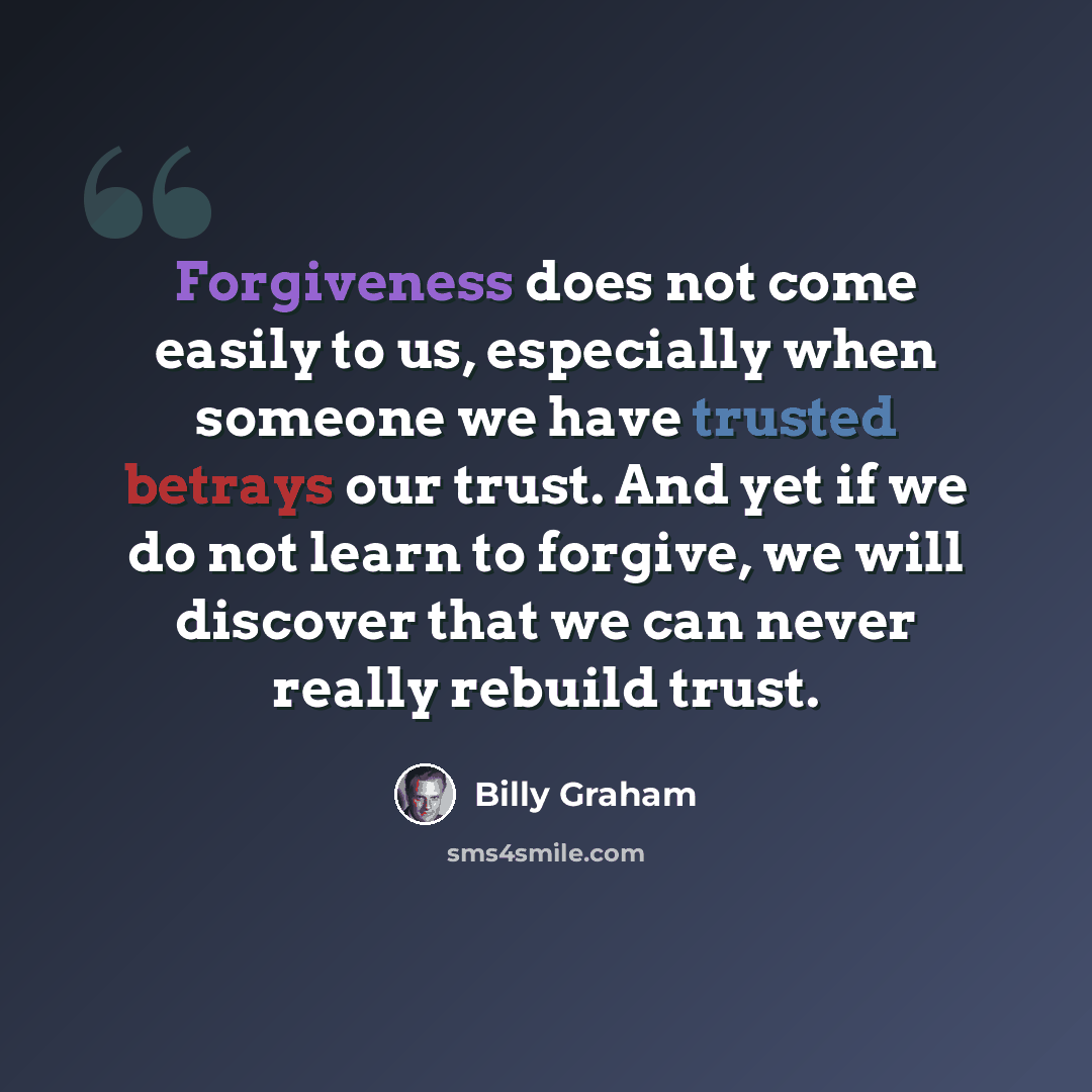 “Forgiveness does not come easily to us, especially when someone we have trusted betrays our trust. And yet if we do not learn to forgive, we will discover that we can never really rebuild trust.” quote by Billy Graham