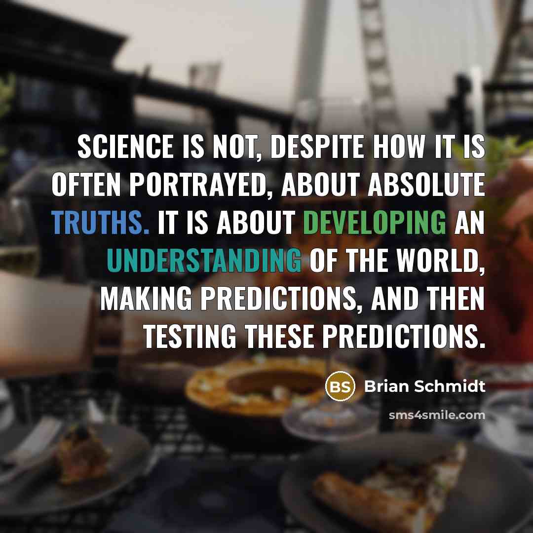 “Science is not, despite how it is often portrayed, about absolute truths. It is about developing an understanding of the world, making predictions, and then testing these predictions.” quote by Brian Schmidt