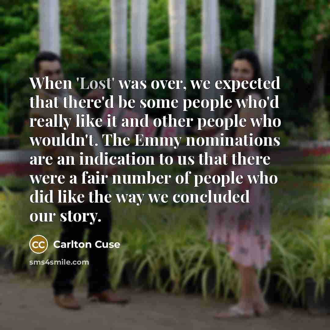 “When 'Lost' was over, we expected that there'd be some people who'd really like it and other people who wouldn't. The Emmy nominations are an indication to us that there were a fair number of people who did like the way we concluded our story.” quote by Carlton Cuse