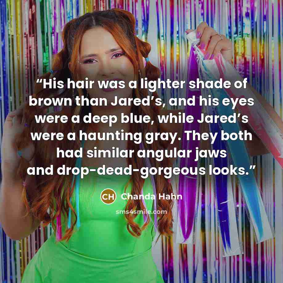 “His hair was a lighter shade of brown than Jared’s, and his eyes were a deep blue, while Jared’s were a haunting gray. They both had similar angular jaws and drop-dead-gorgeous looks.” quote by Chanda Hahn