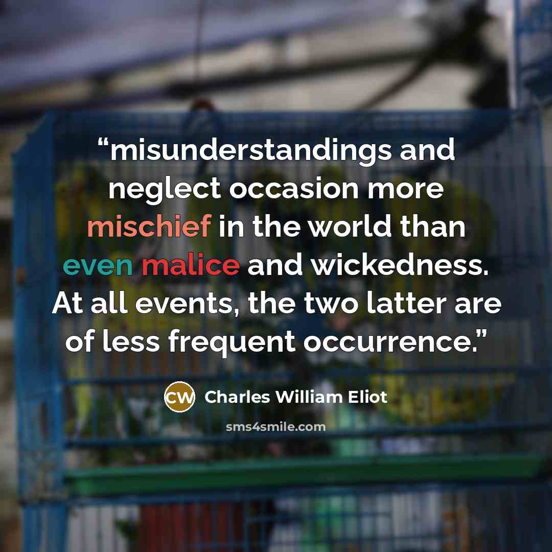 “misunderstandings and neglect occasion more mischief in the world than even malice and wickedness. At all events, the two latter are of less frequent occurrence.” quote by Charles William Eliot