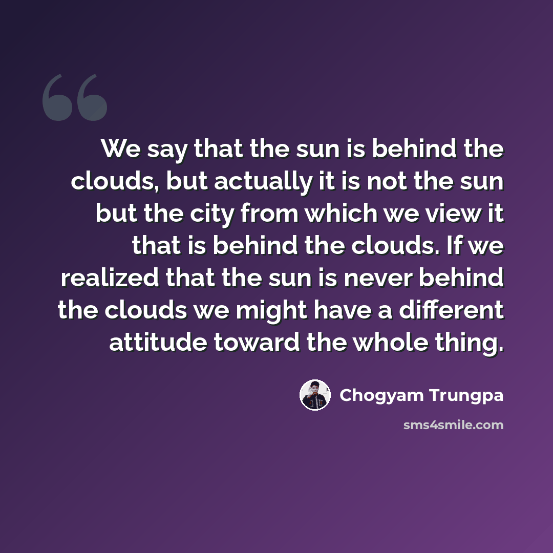 “We say that the sun is behind the clouds, but actually it is not the sun but the city from which we view it that is behind the clouds. If we realized that the sun is never behind the clouds we might have a different attitude toward the whole thing.” quote by Chogyam Trungpa