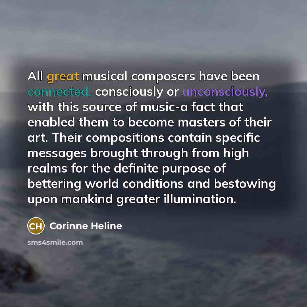 “All great musical composers have been connected, consciously or unconsciously, with this source of music-a fact that enabled them to become masters of their art. Their compositions contain specific messages brought through from high realms for the definite purpose of bettering world conditions and…” quote by Corinne Heline