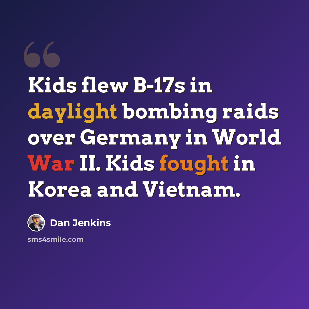 “Kids flew B-17s in daylight bombing raids over Germany in World War II. Kids fought in Korea and Vietnam.” quote by Dan Jenkins