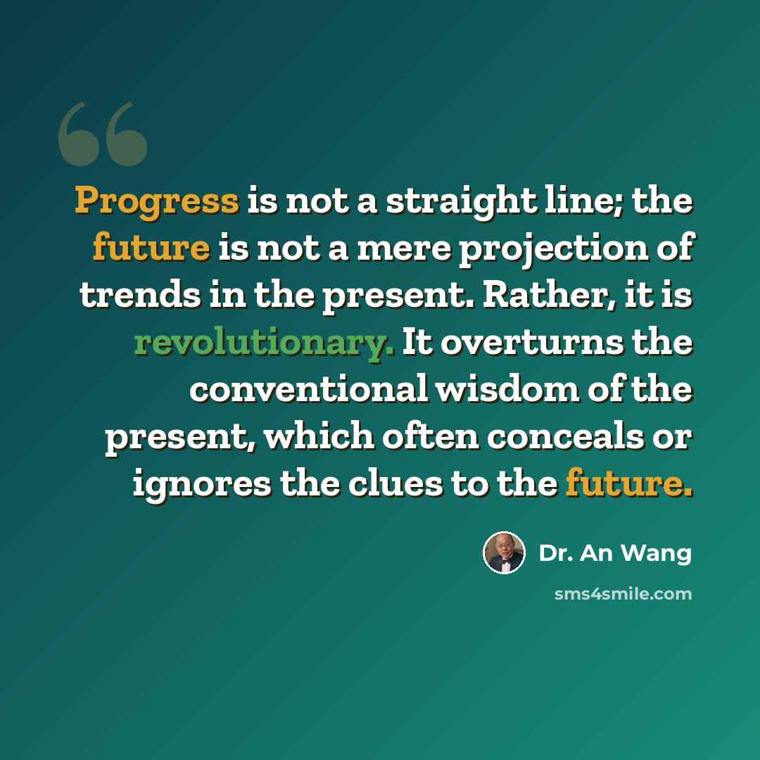 “Progress is not a straight line; the future is not a mere projection of trends in the present. Rather, it is revolutionary. It overturns the conventional wisdom of the present, which often conceals or ignores the clues to the future.” quote by Dr. An Wang