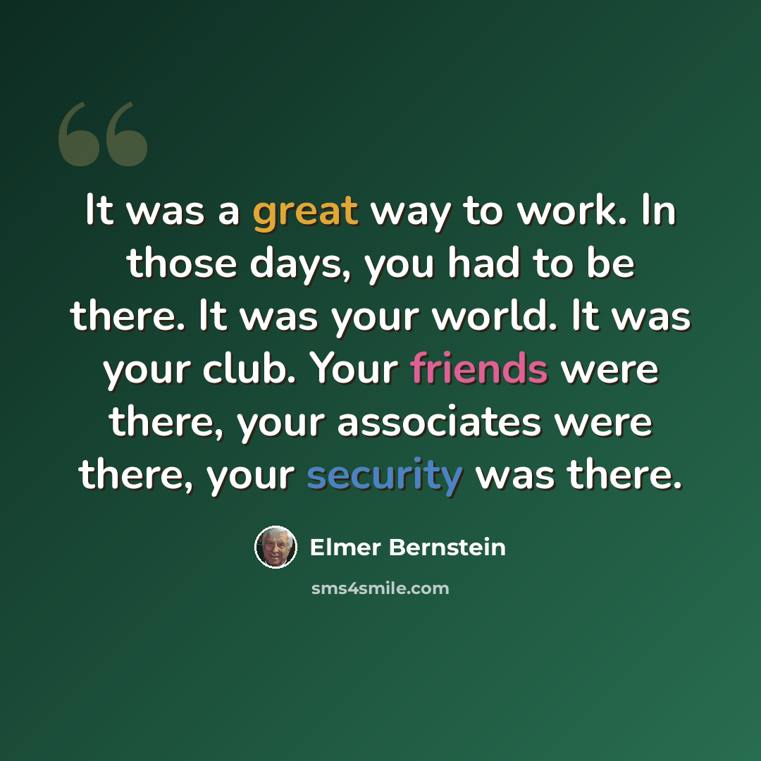 “It was a great way to work. In those days, you had to be there. It was your world. It was your club. Your friends were there, your associates were there, your security was there.” quote by Elmer Bernstein
