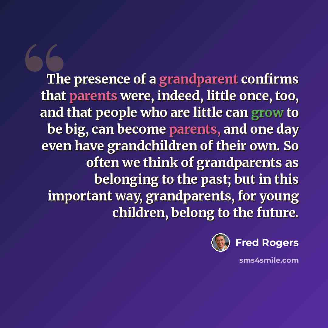 “The presence of a grandparent confirms that parents were, indeed, little once, too, and that people who are little can grow to be big, can become parents, and one day even have grandchildren of their own. So often we think of grandparents as belonging to the past; but in this important way…” quote by Fred Rogers