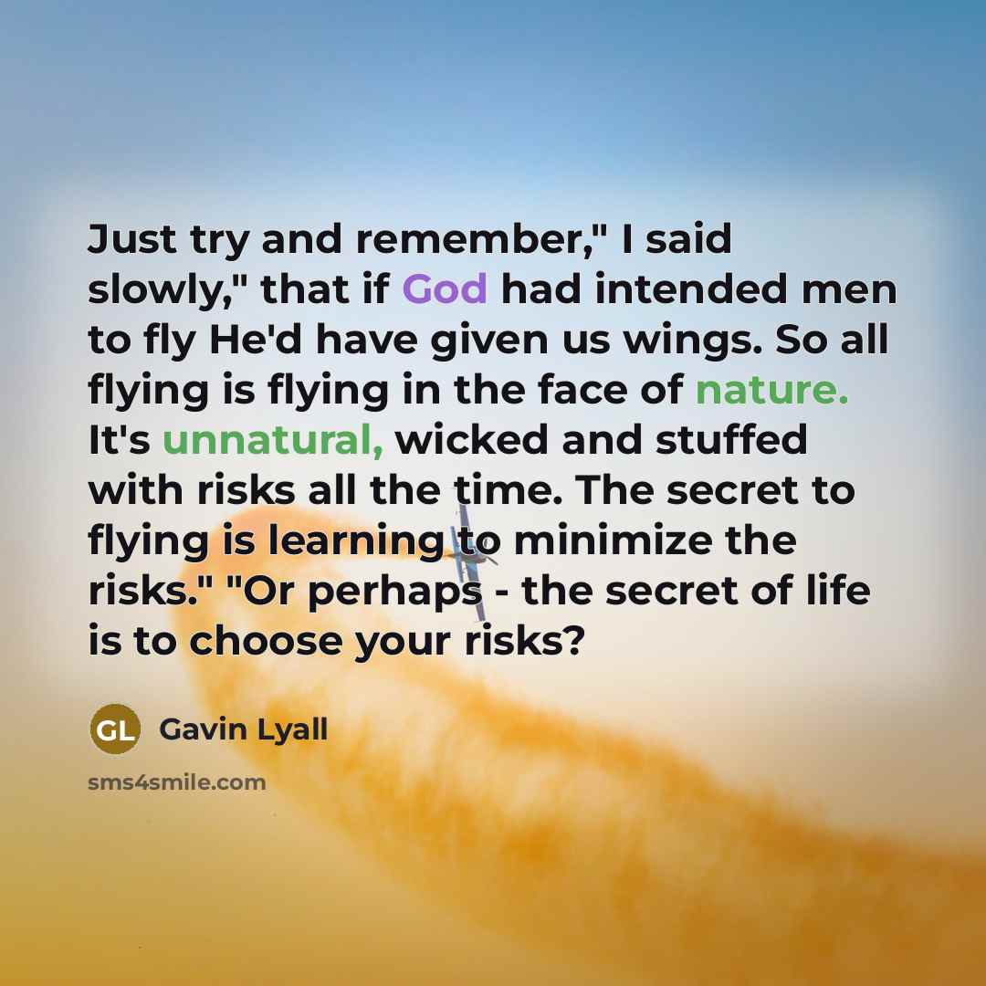 “Just try and remember," I said slowly," that if God had intended men to fly He'd have given us wings. So all flying is flying in the face of nature. It's unnatural, wicked and stuffed with risks all the time. The secret to flying is learning to minimize the risks." "Or perhaps - the secret of life…” quote by Gavin Lyall
