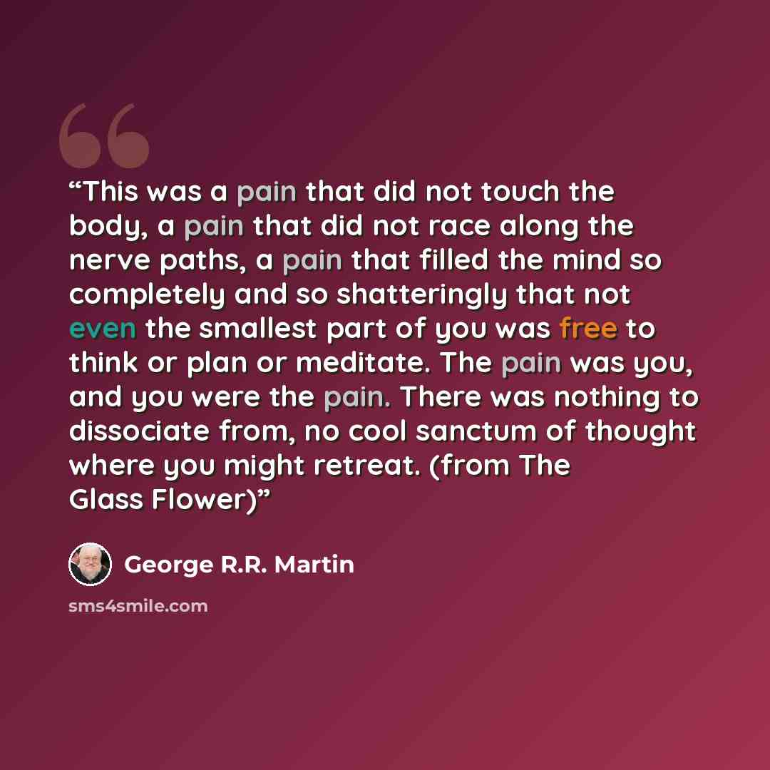 “This was a pain that did not touch the body, a pain that did not race along the nerve paths, a pain that filled the mind so completely and so shatteringly that not even the smallest part of you was free to think or plan or meditate. The pain was you, and you were the pain. There was nothing to…” quote by George R.R. Martin