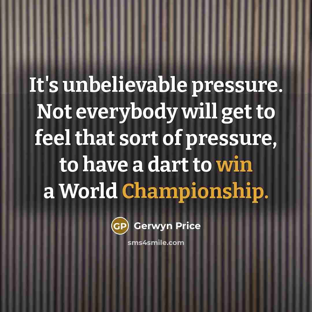 “It's unbelievable pressure. Not everybody will get to feel that sort of pressure, to have a dart to win a World Championship.” quote by Gerwyn Price