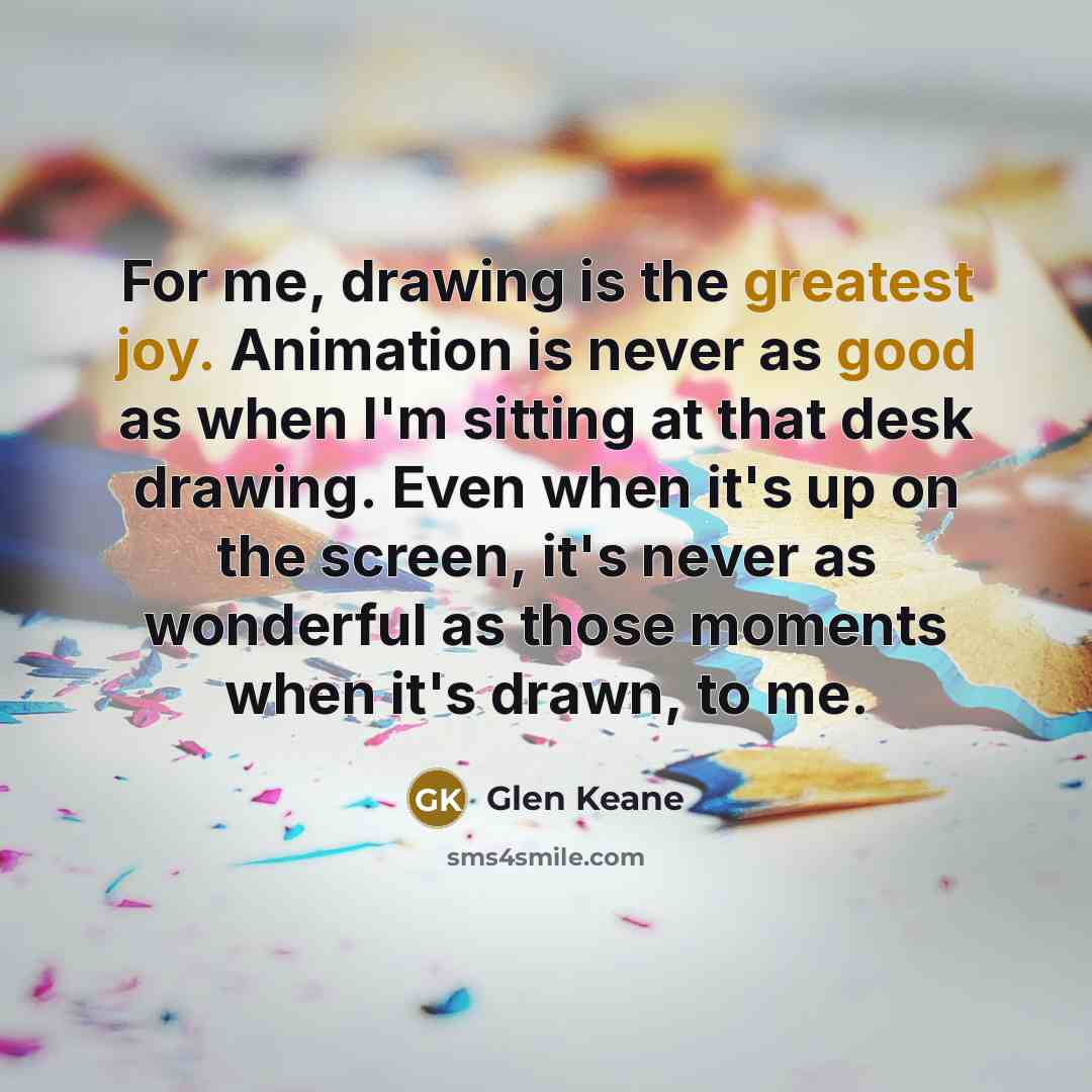 “For me, drawing is the greatest joy. Animation is never as good as when I'm sitting at that desk drawing. Even when it's up on the screen, it's never as wonderful as those moments when it's drawn, to me.” quote by Glen Keane