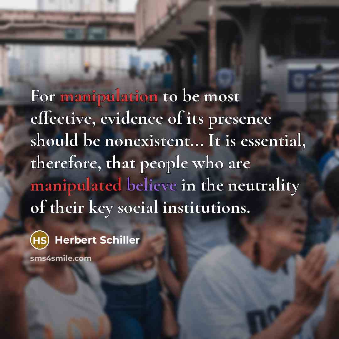 “For manipulation to be most effective, evidence of its presence should be nonexistent... It is essential, therefore, that people who are manipulated believe in the neutrality of their key social institutions.” quote by Herbert Schiller