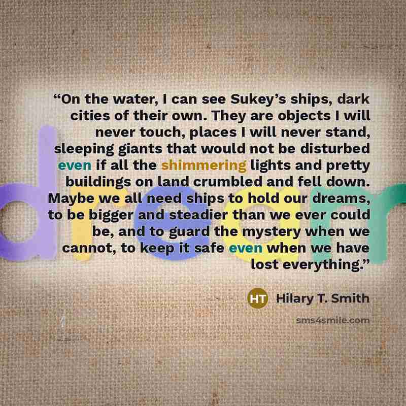 “On the water, I can see Sukey’s ships, dark cities of their own. They are objects I will never touch, places I will never stand, sleeping giants that would not be disturbed even if all the shimmering lights and pretty buildings on land crumbled and fell down. Maybe we all need ships to hold our…” quote by Hilary T. Smith