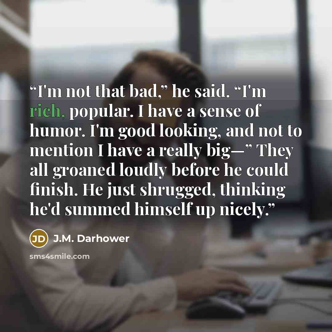 “I'm not that bad,” he said. “I'm rich, popular. I have a sense of humor. I'm good looking, and not to mention I have a really big—” They all groaned loudly before he could finish. He just shrugged, thinking he'd summed himself up nicely.” quote by J.M. Darhower
