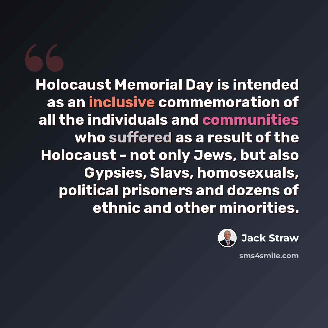 “Holocaust Memorial Day is intended as an inclusive commemoration of all the individuals and communities who suffered as a result of the Holocaust - not only Jews, but also Gypsies, Slavs, homosexuals, political prisoners and dozens of ethnic and other minorities.” quote by Jack Straw