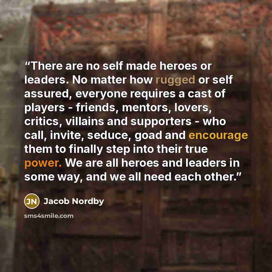 “There are no self made heroes or leaders. No matter how rugged or self assured, everyone requires a cast of players - friends, mentors, lovers, critics, villains and supporters - who call, invite, seduce, goad and encourage them to finally step into their true power. We are all heroes and leaders…” quote by Jacob Nordby