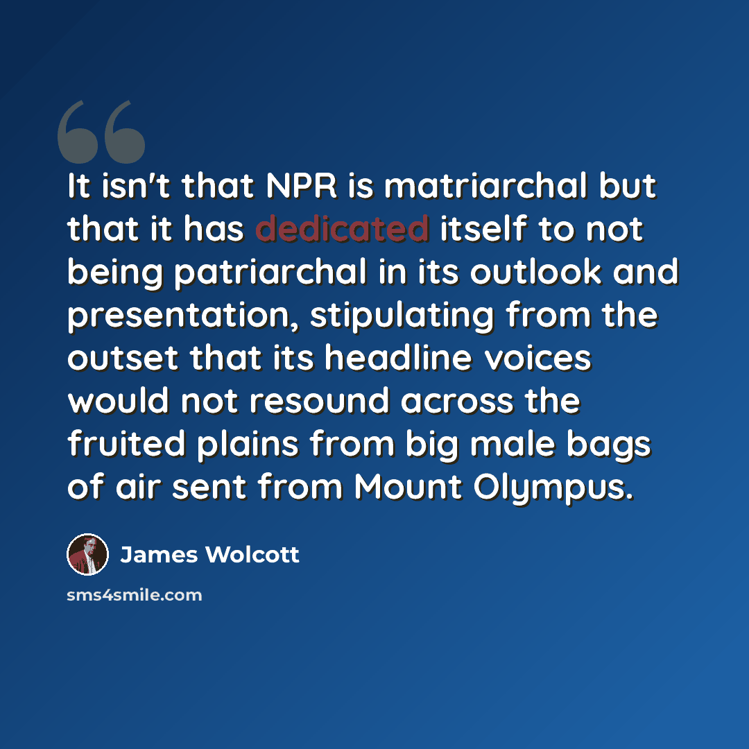 “It isn't that NPR is matriarchal but that it has dedicated itself to not being patriarchal in its outlook and presentation, stipulating from the outset that its headline voices would not resound across the fruited plains from big male bags of air sent from Mount Olympus.” quote by James Wolcott