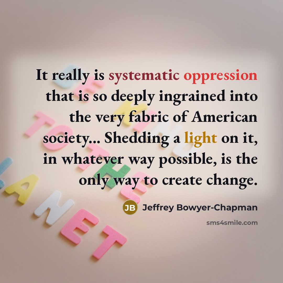 “It really is systematic oppression that is so deeply ingrained into the very fabric of American society... Shedding a light on it, in whatever way possible, is the only way to create change.” quote by Jeffrey Bowyer-Chapman