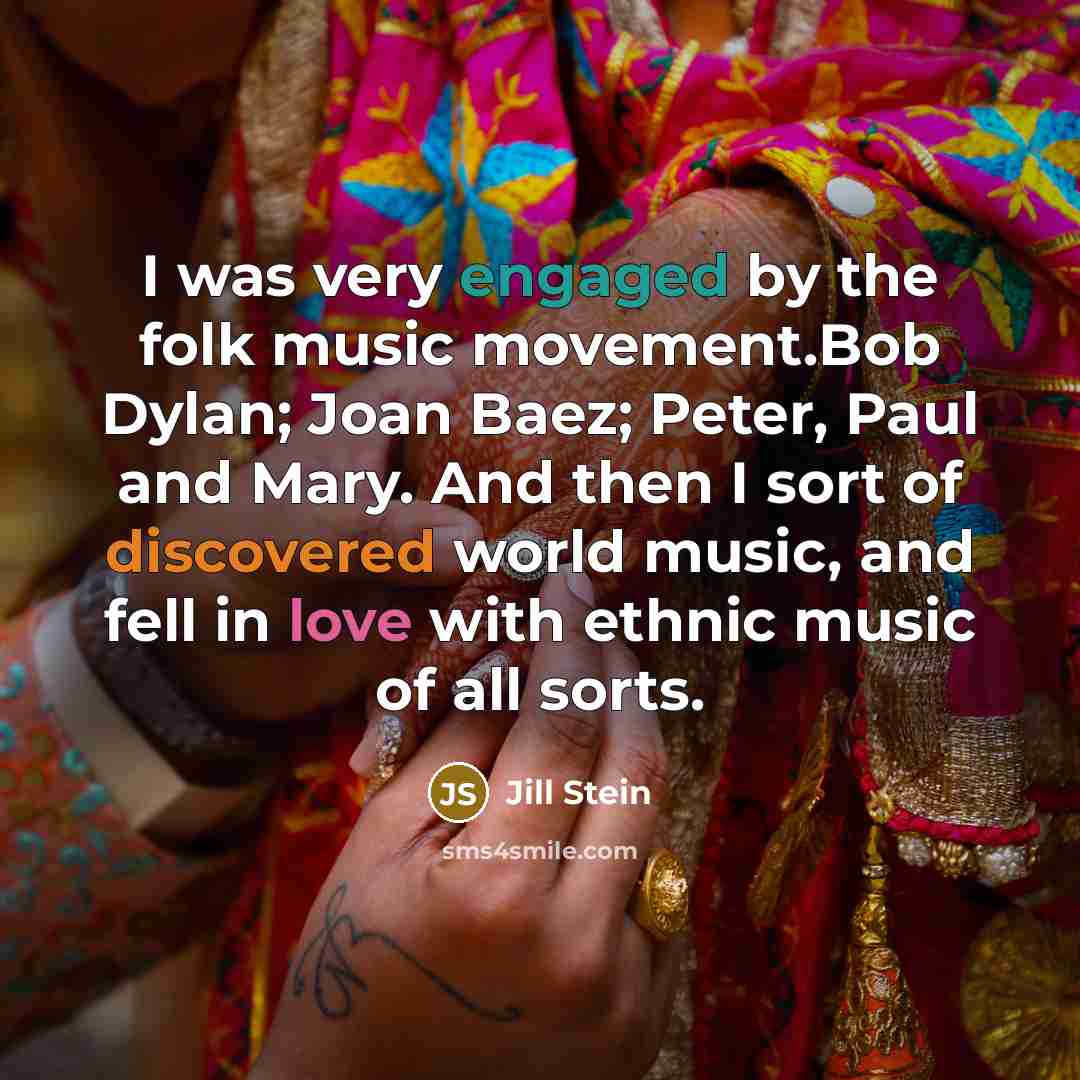 “I was very engaged by the folk music movement.Bob Dylan; Joan Baez; Peter, Paul and Mary. And then I sort of discovered world music, and fell in love with ethnic music of all sorts.” quote by Jill Stein