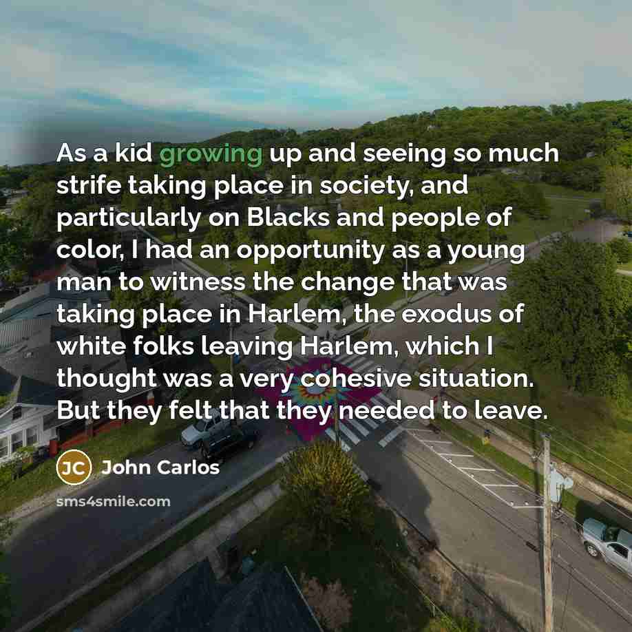 “As a kid growing up and seeing so much strife taking place in society, and particularly on Blacks and people of color, I had an opportunity as a young man to witness the change that was taking place in Harlem, the exodus of white folks leaving Harlem, which I thought was a very cohesive situation…” quote by John Carlos
