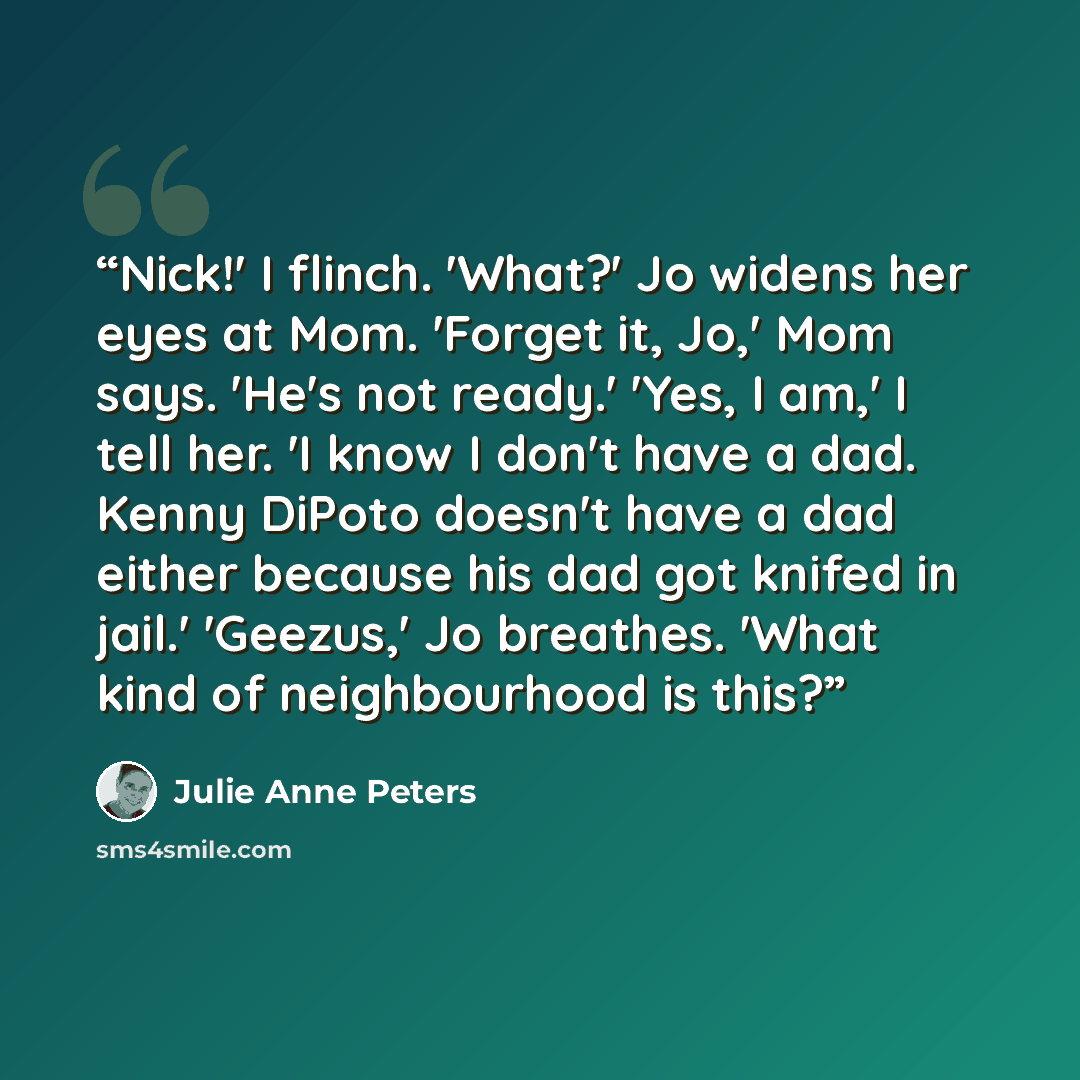 “Nick!' I flinch. 'What?' Jo widens her eyes at Mom. 'Forget it, Jo,' Mom says. 'He's not ready.' 'Yes, I am,' I tell her. 'I know I don't have a dad. Kenny DiPoto doesn't have a dad either because his dad got knifed in jail.' 'Geezus,' Jo breathes. 'What kind of neighbourhood is this?” quote by Julie Anne Peters