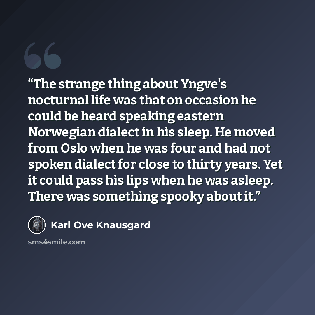 “The strange thing about Yngve's nocturnal life was that on occasion he could be heard speaking eastern Norwegian dialect in his sleep. He moved from Oslo when he was four and had not spoken dialect for close to thirty years. Yet it could pass his lips when he was asleep. There was something spooky…” quote by Karl Ove Knausgård