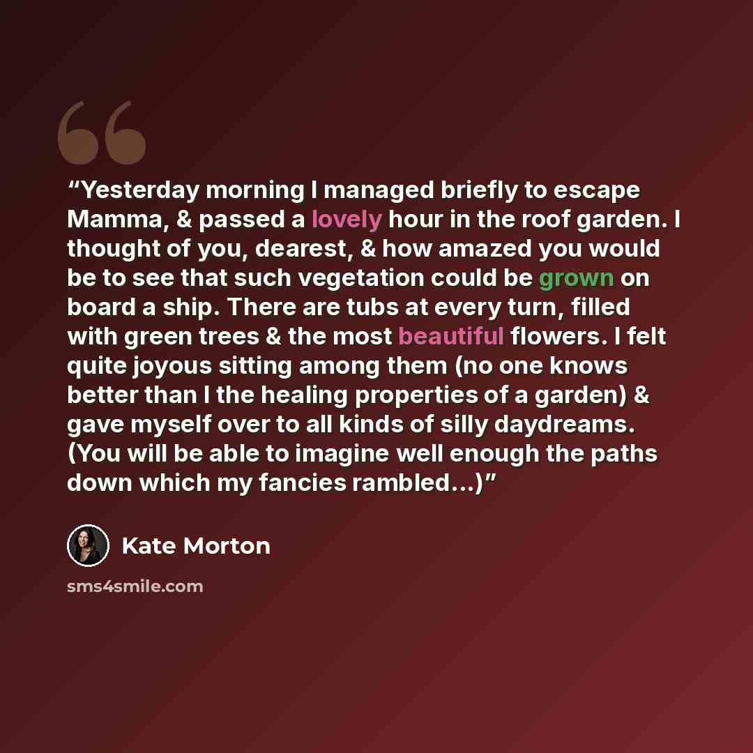 “Yesterday morning I managed briefly to escape Mamma, & passed a lovely hour in the roof garden. I thought of you, dearest, & how amazed you would be to see that such vegetation could be grown on board a ship. There are tubs at every turn, filled with green trees & the most beautiful flowers. I…” quote by Kate Morton