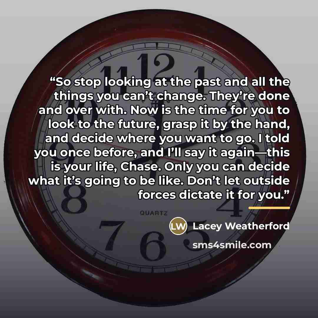 “So stop looking at the past and all the things you can’t change. They’re done and over with. Now is the time for you to look to the future, grasp it by the hand, and decide where you want to go. I told you once before, and I’ll say it again—this is your life, Chase. Only you can decide what it’s…” quote by Lacey Weatherford