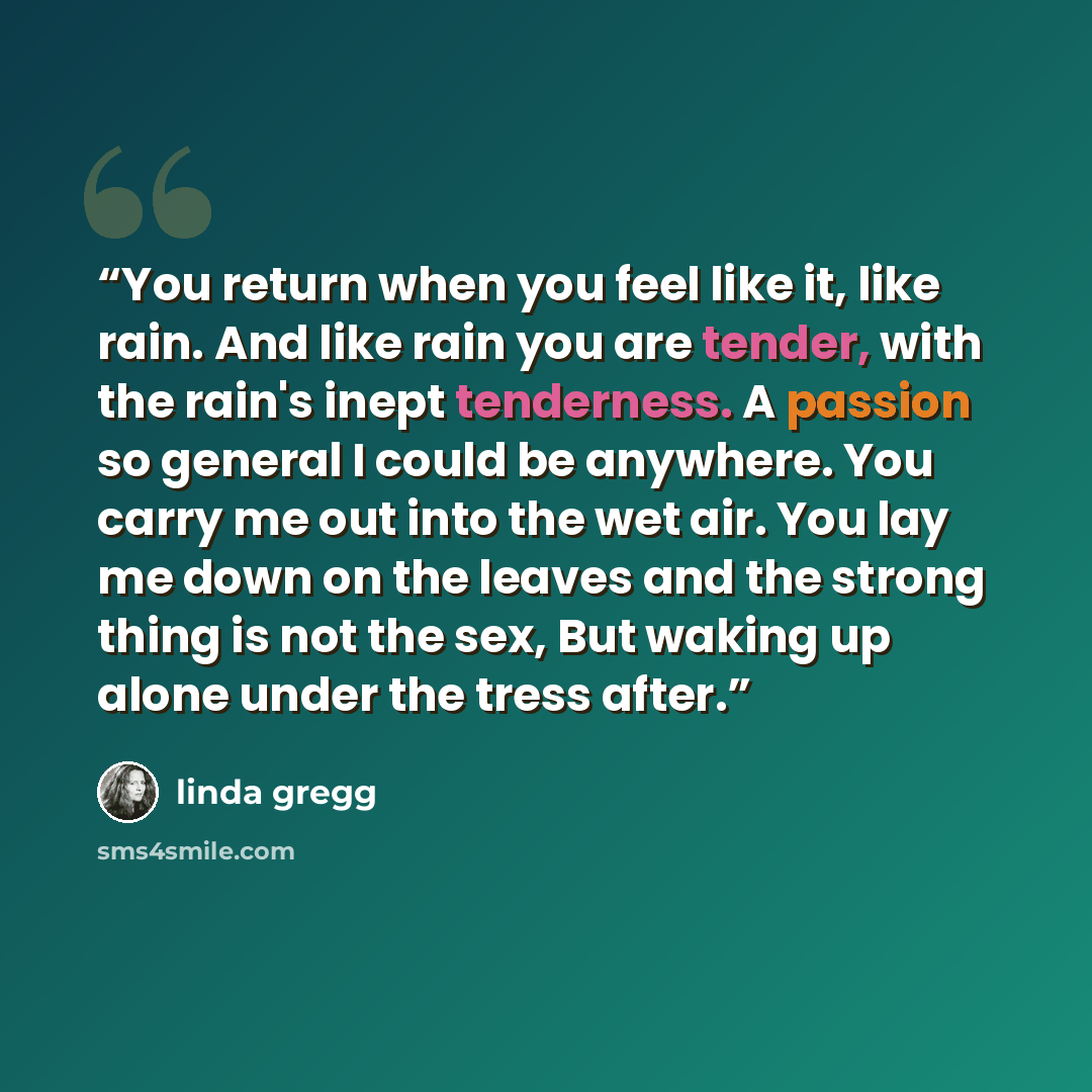 “You return when you feel like it, like rain. And like rain you are tender, with the rain's inept tenderness. A passion so general I could be anywhere. You carry me out into the wet air. You lay me down on the leaves and the strong thing is not the sex, But waking up alone under the tress after.” quote by linda gregg