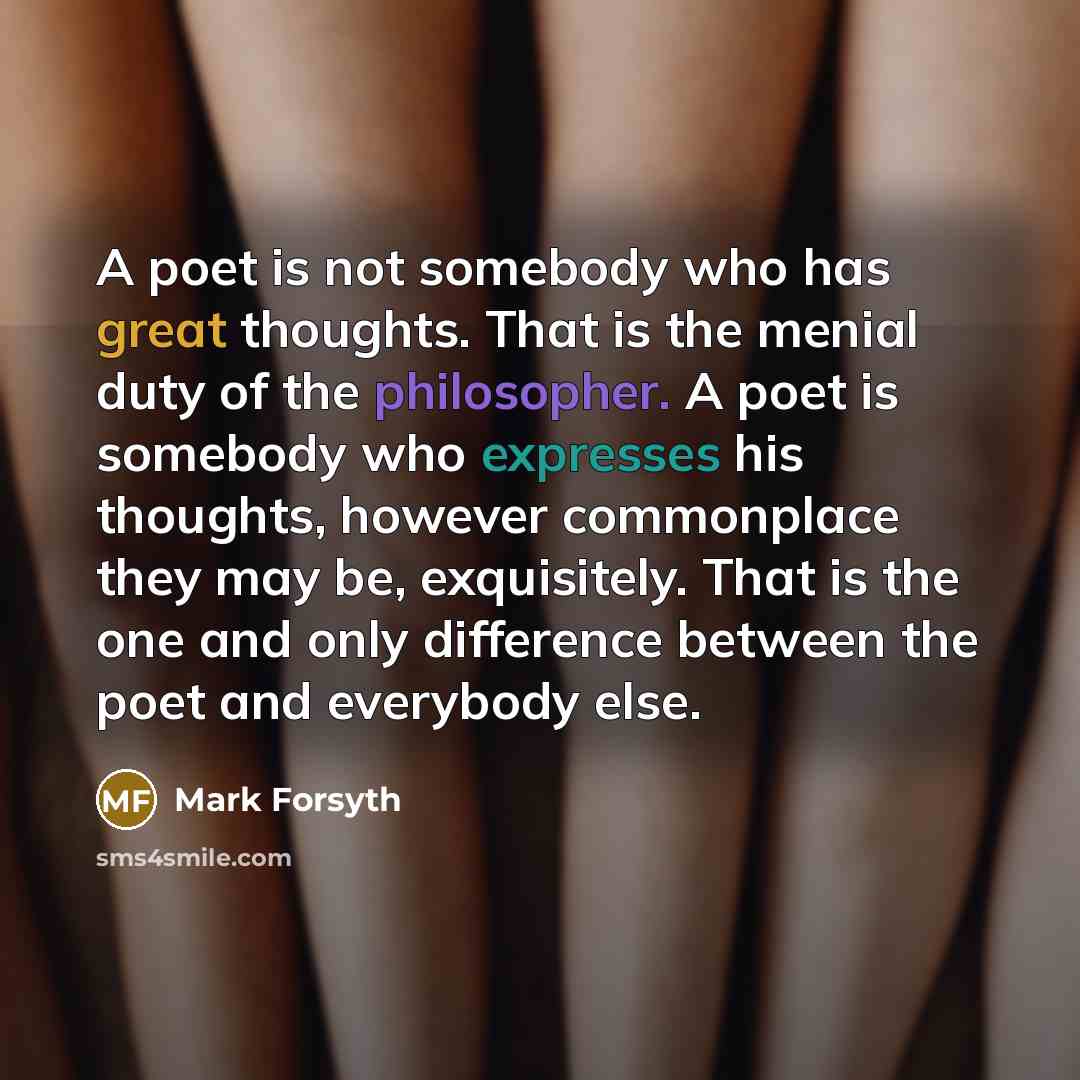 “A poet is not somebody who has great thoughts. That is the menial duty of the philosopher. A poet is somebody who expresses his thoughts, however commonplace they may be, exquisitely. That is the one and only difference between the poet and everybody else.” quote by Mark Forsyth