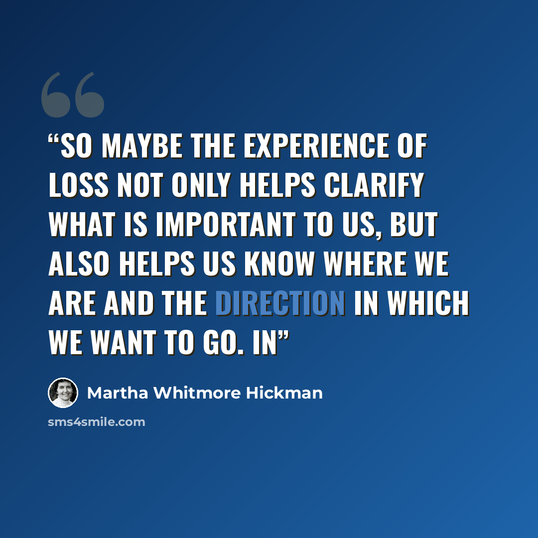 “So maybe the experience of loss not only helps clarify what is important to us, but also helps us know where we are and the direction in which we want to go. In” quote by Martha Whitmore Hickman