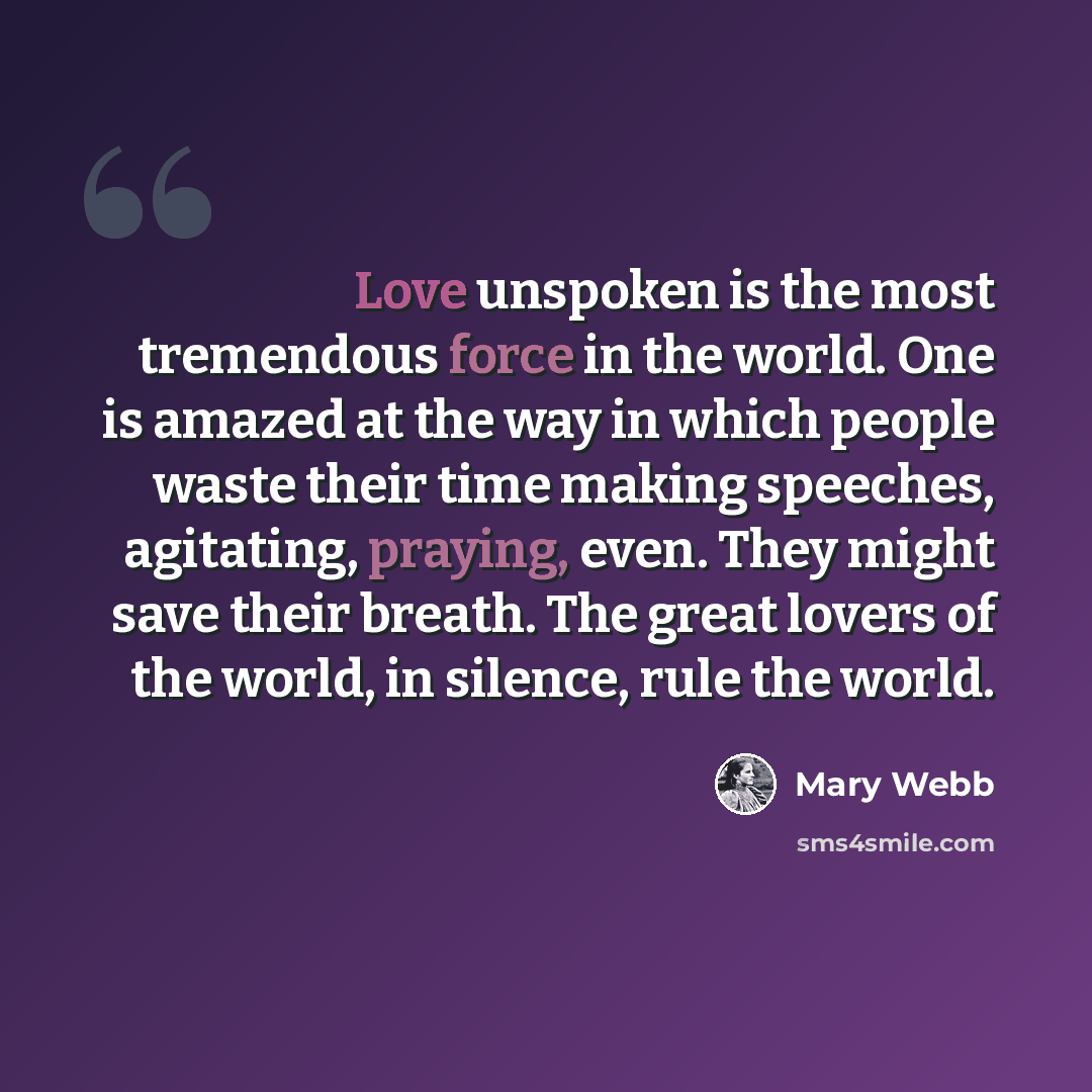 “Love unspoken is the most tremendous force in the world. One is amazed at the way in which people waste their time making speeches, agitating, praying, even. They might save their breath. The great lovers of the world, in silence, rule the world.” quote by Mary Webb