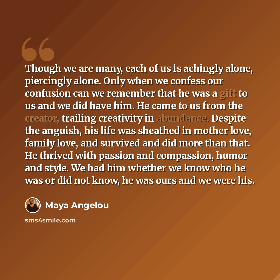 “Though we are many, each of us is achingly alone, piercingly alone. Only when we confess our confusion can we remember that he was a gift to us and we did have him. He came to us from the creator, trailing creativity in abundance. Despite the anguish, his life was sheathed in mother love, family…” quote by Maya Angelou