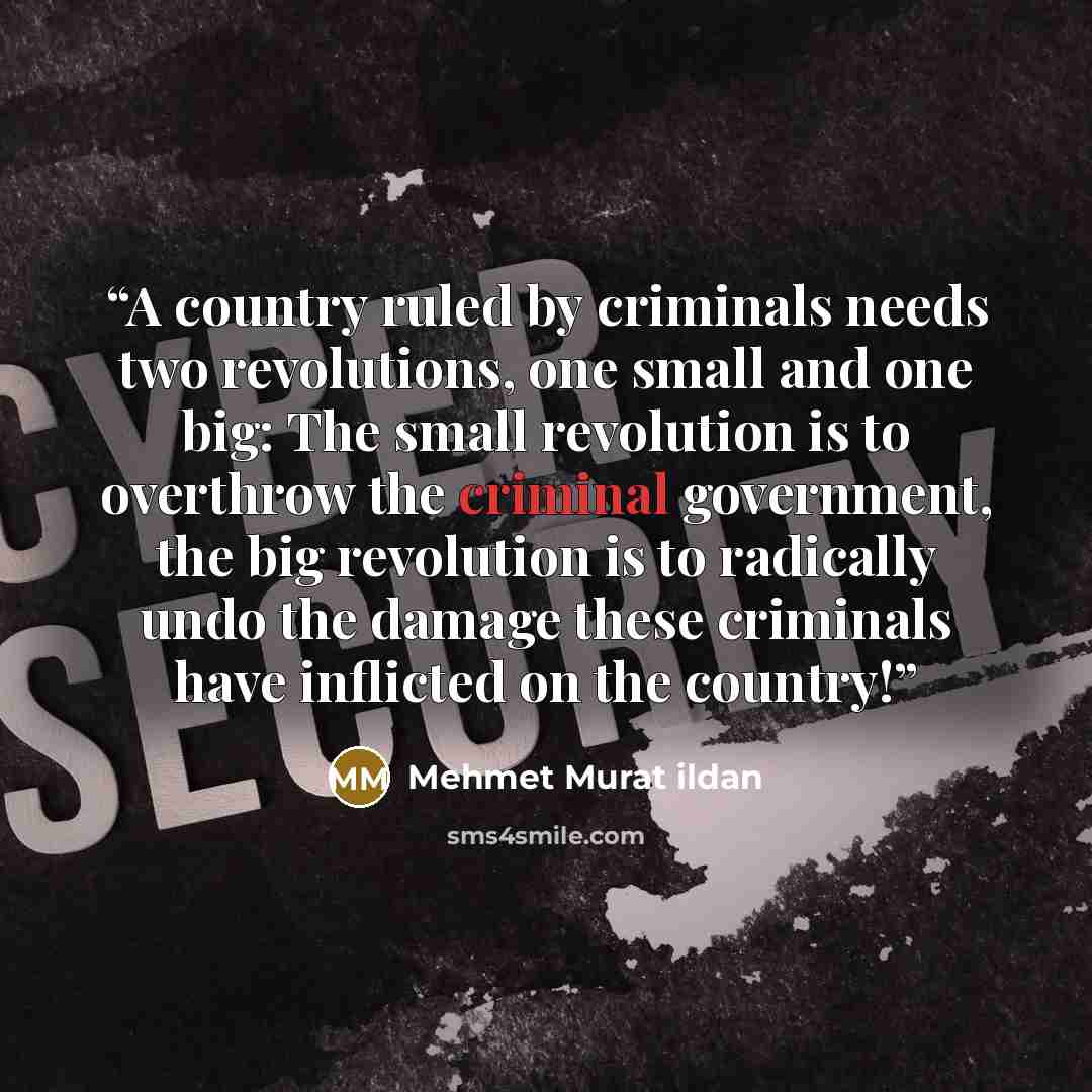 “A country ruled by criminals needs two revolutions, one small and one big: The small revolution is to overthrow the criminal government, the big revolution is to radically undo the damage these criminals have inflicted on the country!” quote by Mehmet Murat ildan