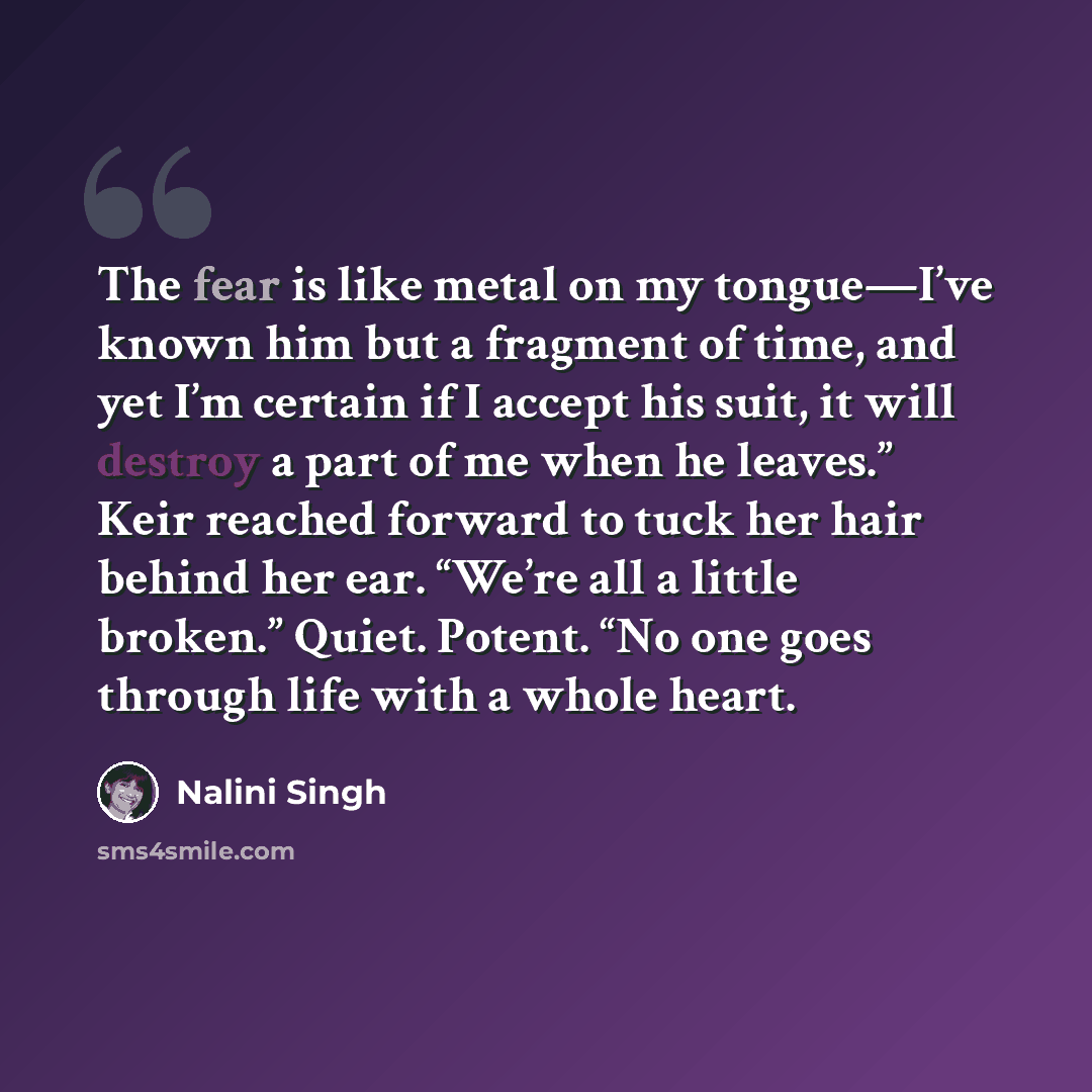 “The fear is like metal on my tongue—I’ve known him but a fragment of time, and yet I’m certain if I accept his suit, it will destroy a part of me when he leaves.” Keir reached forward to tuck her hair behind her ear. “We’re all a little broken.” Quiet. Potent. “No one goes through life with a…” quote by Nalini Singh