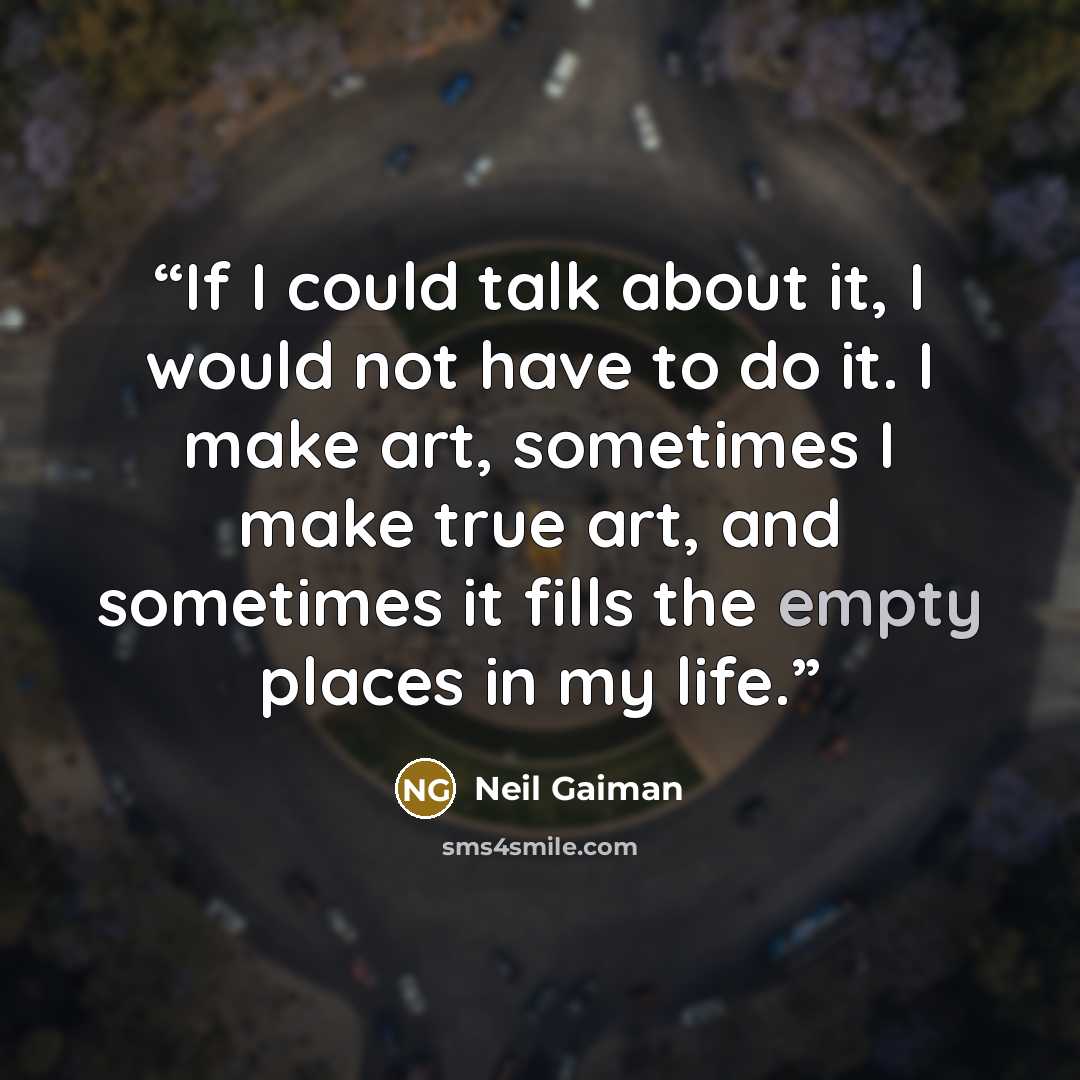 “If I could talk about it, I would not have to do it. I make art, sometimes I make true art, and sometimes it fills the empty places in my life.” quote by Neil Gaiman