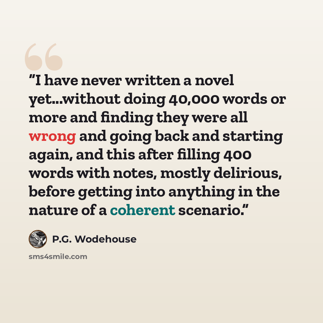 “I have never written a novel yet...without doing 40,000 words or more and finding they were all wrong and going back and starting again, and this after filling 400 words with notes, mostly delirious, before getting into anything in the nature of a coherent scenario.” quote by P.G. Wodehouse