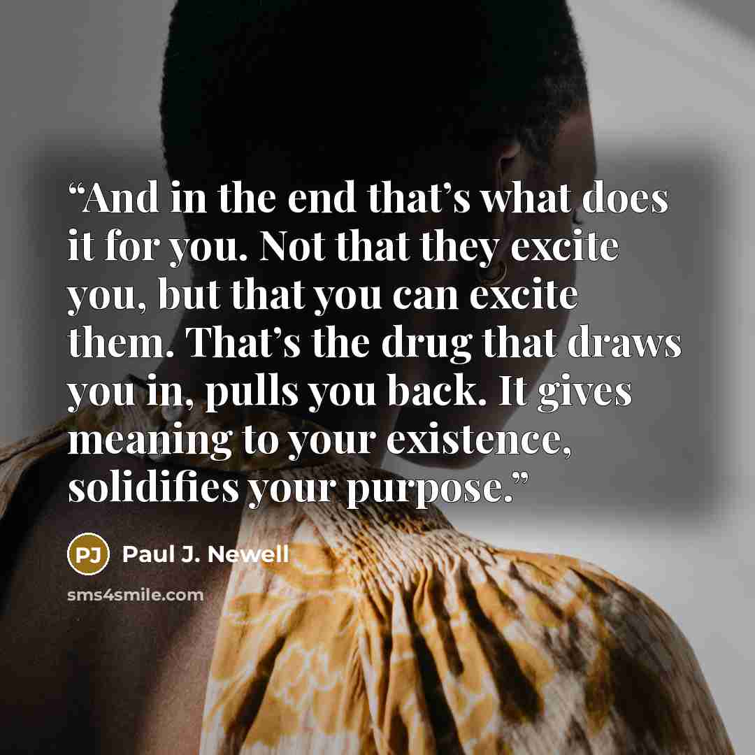 “And in the end that’s what does it for you. Not that they excite you, but that you can excite them. That’s the drug that draws you in, pulls you back. It gives meaning to your existence, solidifies your purpose.” quote by Paul J. Newell