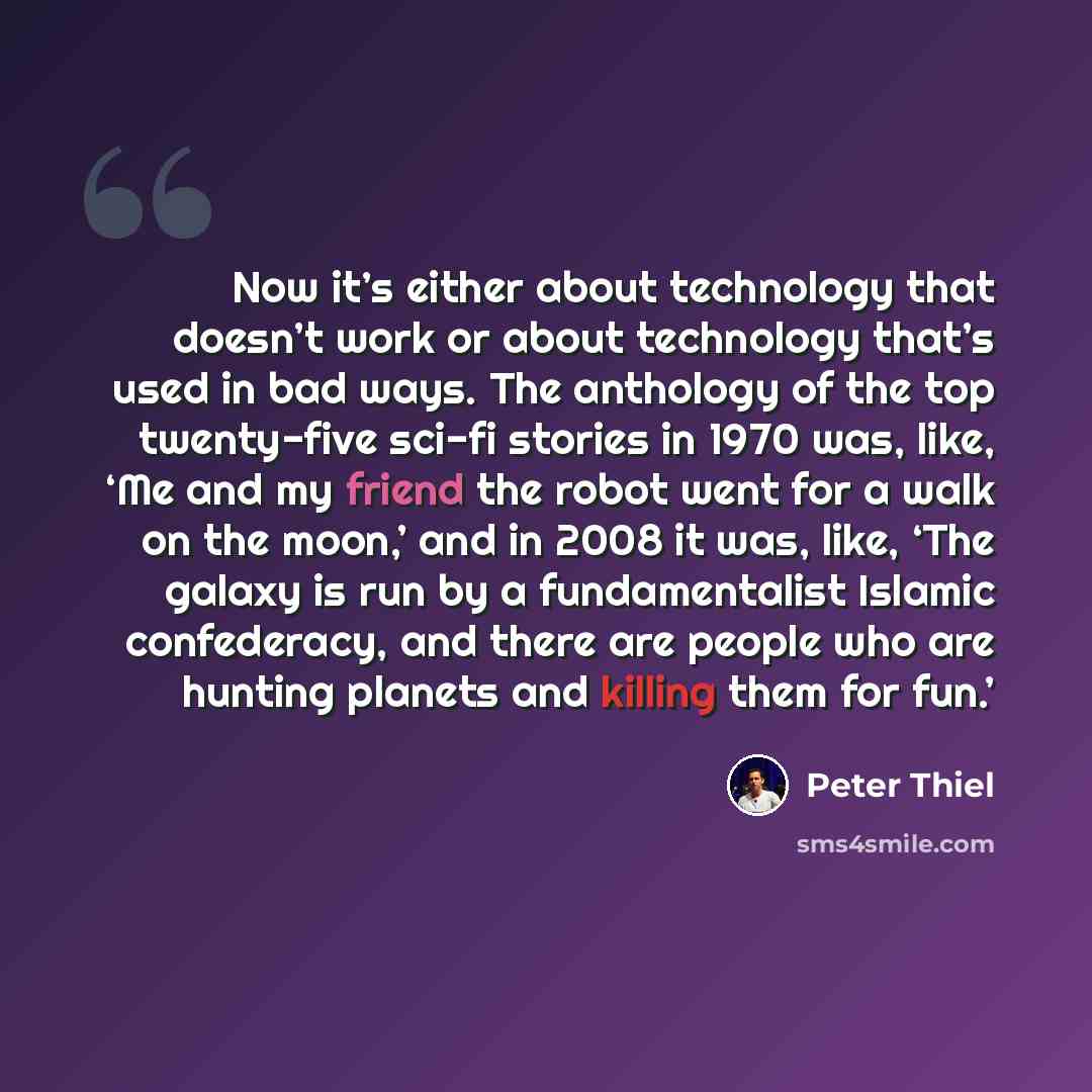 “Now it’s either about technology that doesn’t work or about technology that’s used in bad ways. The anthology of the top twenty-five sci-fi stories in 1970 was, like, ‘Me and my friend the robot went for a walk on the moon,’ and in 2008 it was, like, ‘The galaxy is run by a fundamentalist Islamic…” quote by Peter Thiel
