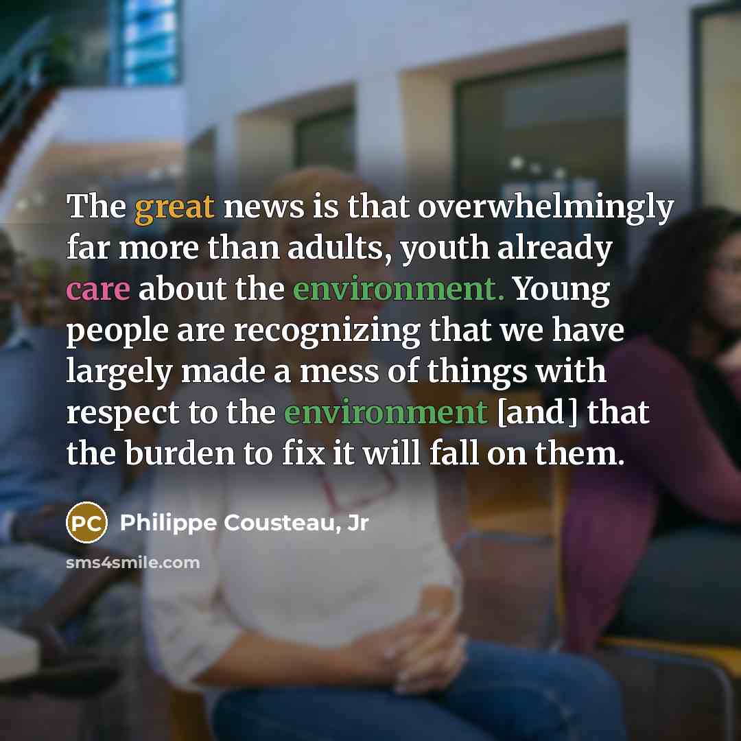 “The great news is that overwhelmingly far more than adults, youth already care about the environment. Young people are recognizing that we have largely made a mess of things with respect to the environment [and] that the burden to fix it will fall on them.” quote by Philippe Cousteau, Jr