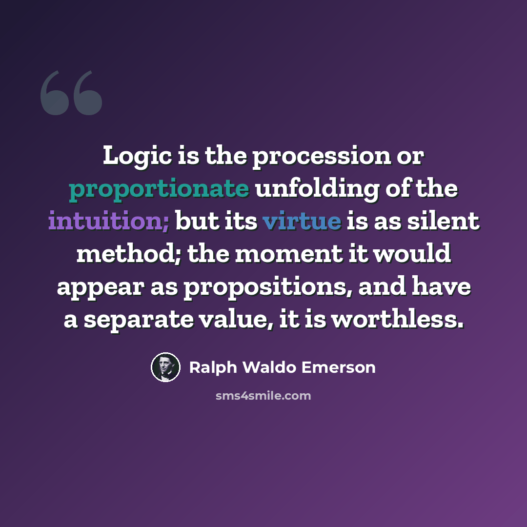 “Logic is the procession or proportionate unfolding of the intuition; but its virtue is as silent method; the moment it would appear as propositions, and have a separate value, it is worthless.” quote by Ralph Waldo Emerson