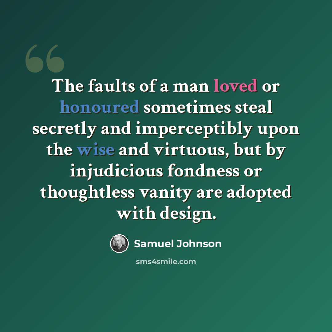“The faults of a man loved or honoured sometimes steal secretly and imperceptibly upon the wise and virtuous, but by injudicious fondness or thoughtless vanity are adopted with design.” quote by Samuel Johnson